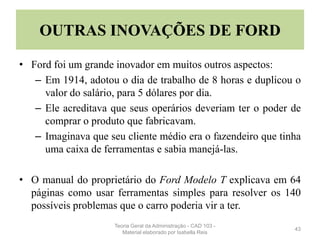 OUTRAS INOVAÇÕES DE FORD
• Ford foi um grande inovador em muitos outros aspectos:
– Em 1914, adotou o dia de trabalho de 8 horas e duplicou o
valor do salário, para 5 dólares por dia.
– Ele acreditava que seus operários deveriam ter o poder de
comprar o produto que fabricavam.
– Imaginava que seu cliente médio era o fazendeiro que tinha
uma caixa de ferramentas e sabia manejá-las.
• O manual do proprietário do Ford Modelo T explicava em 64
páginas como usar ferramentas simples para resolver os 140
possíveis problemas que o carro poderia vir a ter.
43
Teoria Geral da Administração - CAD 103 -
Material elaborado por Isabella Reis
 