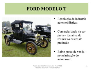 FORD MODELO T
• Revolução da indústria
automobilística;
• Comercializado na cor
preta – tentativa de
reduzir os custos de
produção
• Baixo preço de venda –
popularização do
automóvel.
44
Teoria Geral da Administração - CAD 103 -
Material elaborado por Isabella Reis
 