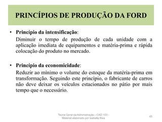 PRINCÍPIOS DE PRODUÇÃO DA FORD
• Princípio da intensificação:
Diminuir o tempo de produção de cada unidade com a
aplicação imediata de equipamentos e matéria-prima e rápida
colocação do produto no mercado.
• Princípio da economicidade:
Reduzir ao mínimo o volume do estoque da matéria-prima em
transformação. Seguindo este princípio, o fabricante de carros
não deve deixar os veículos estacionados no pátio por mais
tempo que o necessário.
45
Teoria Geral da Administração - CAD 103 -
Material elaborado por Isabella Reis
 