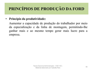 PRINCÍPIOS DE PRODUÇÃO DA FORD
• Princípio da produtividade:
Aumentar a capacidade de produção do trabalhador por meio
da especialização e da linha de montagem, permitindo-lhe
ganhar mais e ao mesmo tempo gerar mais lucro para a
empresa.
46
Teoria Geral da Administração - CAD 103 -
Material elaborado por Isabella Reis
 