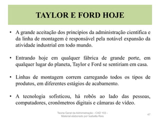 TAYLOR E FORD HOJE
• A grande aceitação dos princípios da administração científica e
da linha de montagem é responsável pela notável expansão da
atividade industrial em todo mundo.
• Entrando hoje em qualquer fábrica de grande porte, em
qualquer lugar do planeta, Taylor e Ford se sentiriam em casa.
• Linhas de montagem correm carregando todos os tipos de
produtos, em diferentes estágios de acabamento.
• A tecnologia sofisticou, há robôs ao lado das pessoas,
computadores, cronômetros digitais e câmaras de vídeo.
47
Teoria Geral da Administração - CAD 103 -
Material elaborado por Isabella Reis
 