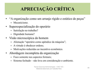 APRECIAÇÃO CRÍTICA
• “A organização como um arranjo rígido e estático de peças”
– Mecanicismo.
• Superespecialização do operário
– Satisfação no trabalho?
– Dignidade humana?
• Visão microscópica do homem
– Alienação “operário como apêndice da máquina”;
– A virtude é obedecer ordens;
– Motivações reduzidas ao incentivo econômico.
• Abordagem incompleta da organização
– Foco somente nos aspectos formais;
– Sistema fechado – não leva em consideração o ambiente.
48
Teoria Geral da Administração - CAD 103 -
Material elaborado por Isabella Reis
 
