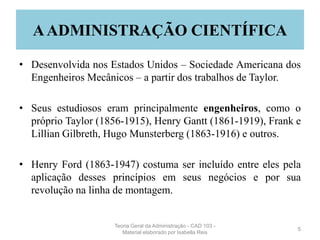 AADMINISTRAÇÃO CIENTÍFICA
• Desenvolvida nos Estados Unidos – Sociedade Americana dos
Engenheiros Mecânicos – a partir dos trabalhos de Taylor.
• Seus estudiosos eram principalmente engenheiros, como o
próprio Taylor (1856-1915), Henry Gantt (1861-1919), Frank e
Lillian Gilbreth, Hugo Munsterberg (1863-1916) e outros.
• Henry Ford (1863-1947) costuma ser incluído entre eles pela
aplicação desses princípios em seus negócios e por sua
revolução na linha de montagem.
5
Teoria Geral da Administração - CAD 103 -
Material elaborado por Isabella Reis
 
