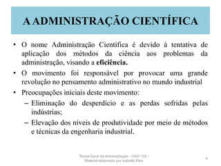 AADMINISTRAÇÃO CIENTÍFICA
• O nome Administração Científica é devido à tentativa de
aplicação dos métodos da ciência aos problemas da
administração, visando a eficiência.
• O movimento foi responsável por provocar uma grande
revolução no pensamento administrativo no mundo industrial
• Preocupações iniciais deste movimento:
– Eliminação do desperdício e as perdas sofridas pelas
indústrias;
– Elevação dos níveis de produtividade por meio de métodos
e técnicas da engenharia industrial.
6
Teoria Geral da Administração - CAD 103 -
Material elaborado por Isabella Reis
 