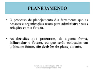 • O processo de planejamento é a ferramenta que as
pessoas e organizações usam para administrar suas
relações com o futuro.
• As decisões que procuram, de alguma forma,
influenciar o futuro, ou que serão colocadas em
prática no futuro, são decisões de planejamento.
65
PLANEJAMENTO
Teoria Geral da Administração - CAD 103 -
Material elaborado por Isabella Reis
 