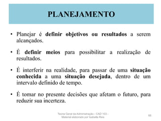 • Planejar é definir objetivos ou resultados a serem
alcançados.
• É definir meios para possibilitar a realização de
resultados.
• É interferir na realidade, para passar de uma situação
conhecida a uma situação desejada, dentro de um
intervalo definido de tempo.
• É tomar no presente decisões que afetam o futuro, para
reduzir sua incerteza.
66
PLANEJAMENTO
Teoria Geral da Administração - CAD 103 -
Material elaborado por Isabella Reis
 