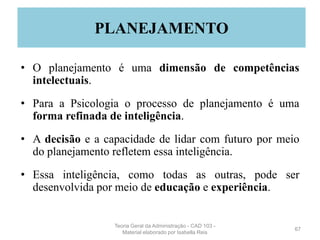• O planejamento é uma dimensão de competências
intelectuais.
• Para a Psicologia o processo de planejamento é uma
forma refinada de inteligência.
• A decisão e a capacidade de lidar com futuro por meio
do planejamento refletem essa inteligência.
• Essa inteligência, como todas as outras, pode ser
desenvolvida por meio de educação e experiência.
67
PLANEJAMENTO
Teoria Geral da Administração - CAD 103 -
Material elaborado por Isabella Reis
 