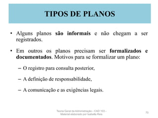 • Alguns planos são informais e não chegam a ser
registrados.
• Em outros os planos precisam ser formalizados e
documentados. Motivos para se formalizar um plano:
– O registro para consulta posterior,
– A definição de responsabilidade,
– A comunicação e as exigências legais.
70
TIPOS DE PLANOS
Teoria Geral da Administração - CAD 103 -
Material elaborado por Isabella Reis
 