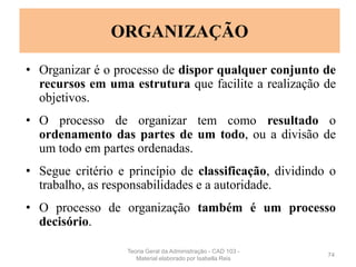 • Organizar é o processo de dispor qualquer conjunto de
recursos em uma estrutura que facilite a realização de
objetivos.
• O processo de organizar tem como resultado o
ordenamento das partes de um todo, ou a divisão de
um todo em partes ordenadas.
• Segue critério e princípio de classificação, dividindo o
trabalho, as responsabilidades e a autoridade.
• O processo de organização também é um processo
decisório.
74
ORGANIZAÇÃO
Teoria Geral da Administração - CAD 103 -
Material elaborado por Isabella Reis
 