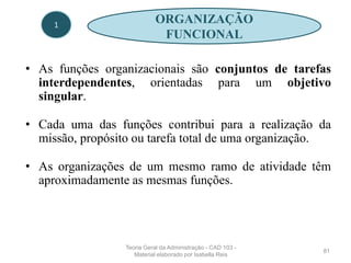 • As funções organizacionais são conjuntos de tarefas
interdependentes, orientadas para um objetivo
singular.
• Cada uma das funções contribui para a realização da
missão, propósito ou tarefa total de uma organização.
• As organizações de um mesmo ramo de atividade têm
aproximadamente as mesmas funções.
81
1
ORGANIZAÇÃO
FUNCIONAL
Teoria Geral da Administração - CAD 103 -
Material elaborado por Isabella Reis
 