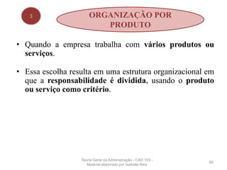 • Quando a empresa trabalha com vários produtos ou
serviços.
• Essa escolha resulta em uma estrutura organizacional em
que a responsabilidade é dividida, usando o produto
ou serviço como critério.
85
3 ORGANIZAÇÃO POR
PRODUTO
Teoria Geral da Administração - CAD 103 -
Material elaborado por Isabella Reis
 