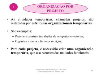 • As atividades temporárias, chamadas projetos, são
realizadas por estruturas organizacionais temporárias.
• São exemplos:
– Projetar e construir instalações de aeroportos e rodovias;
– Organizar eventos e fornecer serviços;
• Para cada projeto, é necessário criar uma organização
temporária, que usa recursos das unidades funcionais.
89
5 ORGANIZAÇÃO POR
PROJETO
Teoria Geral da Administração - CAD 103 -
Material elaborado por Isabella Reis
 