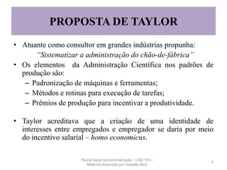 PROPOSTA DE TAYLOR
• Atuante como consultor em grandes indústrias propunha:
“Sistematizar a administração do chão-de-fábrica”
• Os elementos da Administração Científica nos padrões de
produção são:
– Padronização de máquinas e ferramentas;
– Métodos e rotinas para execução de tarefas;
– Prêmios de produção para incentivar a produtividade.
• Taylor acreditava que a criação de uma identidade de
interesses entre empregados e empregador se daria por meio
do incentivo salarial – homo economicus.
9
Teoria Geral da Administração - CAD 103 -
Material elaborado por Isabella Reis
 