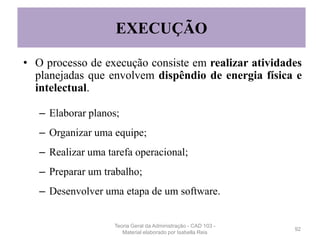 • O processo de execução consiste em realizar atividades
planejadas que envolvem dispêndio de energia física e
intelectual.
– Elaborar planos;
– Organizar uma equipe;
– Realizar uma tarefa operacional;
– Preparar um trabalho;
– Desenvolver uma etapa de um software.
92
EXECUÇÃO
Teoria Geral da Administração - CAD 103 -
Material elaborado por Isabella Reis
 