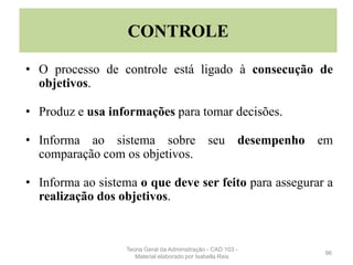 • O processo de controle está ligado à consecução de
objetivos.
• Produz e usa informações para tomar decisões.
• Informa ao sistema sobre seu desempenho em
comparação com os objetivos.
• Informa ao sistema o que deve ser feito para assegurar a
realização dos objetivos.
96
CONTROLE
Teoria Geral da Administração - CAD 103 -
Material elaborado por Isabella Reis
 