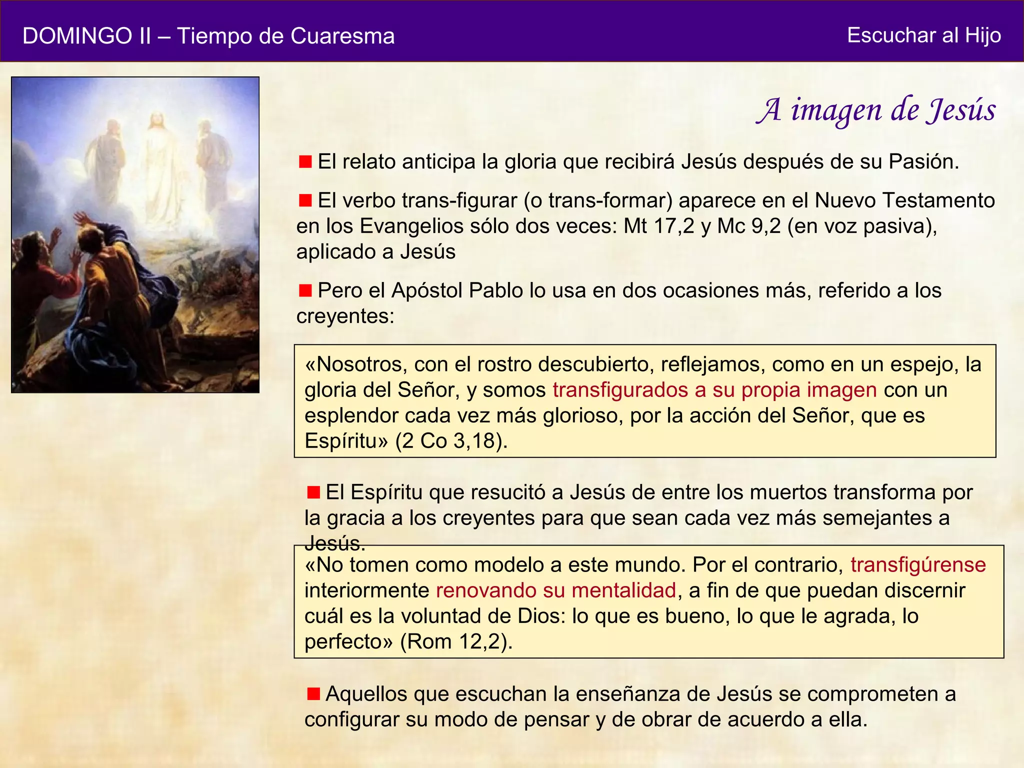 DOMINGO II – Tiempo de Cuaresma                                                 Escuchar al Hijo


                                                                       A imagen de Jesús
                        El relato anticipa la gloria que recibirá Jesús después de su Pasión.
                        El verbo trans-figurar (o trans-formar) aparece en el Nuevo Testamento
                      en los Evangelios sólo dos veces: Mt 17,2 y Mc 9,2 (en voz pasiva),
                      aplicado a Jesús
                        Pero el Apóstol Pablo lo usa en dos ocasiones más, referido a los
                      creyentes:

                       «Nosotros, con el rostro descubierto, reflejamos, como en un espejo, la
                       gloria del Señor, y somos transfigurados a su propia imagen con un
                       esplendor cada vez más glorioso, por la acción del Señor, que es
                       Espíritu» (2 Co 3,18).

                          El Espíritu que resucitó a Jesús de entre los muertos transforma por
                       la gracia a los creyentes para que sean cada vez más semejantes a
                       Jesús.
                       «No tomen como modelo a este mundo. Por el contrario, transfigúrense
                       interiormente renovando su mentalidad, a fin de que puedan discernir
                       cuál es la voluntad de Dios: lo que es bueno, lo que le agrada, lo
                       perfecto» (Rom 12,2).

                         Aquellos que escuchan la enseñanza de Jesús se comprometen a
                       configurar su modo de pensar y de obrar de acuerdo a ella.
 