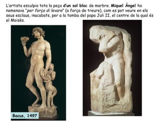 L’artista esculpia tota la peça d’un sol bloc de marbre. Miquel Àngel ho
nomenava “per força di levare” (a força de treure), com es pot veure en els
seus esclaus, inacabats, per a la tomba del papa Juli II, el centre de la qual és
el Moisès.




   Bacus, 1497
 