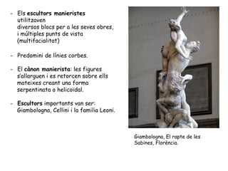 - Els escultors manieristes
  utilitzaven
  diversos blocs per a les seves obres,
  i múltiples punts de vista
  (multifacialitat)

- Predomini de línies corbes.

- El cànon manierista: les figures
  s’allarguen i es retorcen sobre ells
  mateixes creant una forma
  serpentinata o helicoïdal.

- Escultors importants van ser:
  Giambologna, Cellini i la familia Leoni.



                                             Giambologna, El rapte de les
                                             Sabines, Florència.
 