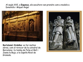 Al segle XVI, a Espanya, els escultors van prendre com a models a
   Donatello i Miquel Àngel




Bartolomé Ordoñez va fer moltes
obres, com el rerecor de la catedral de
Barcelona i la tomba de Felip el Bell i
Joana la Boja, a la Capella Reial de
Granada.
 