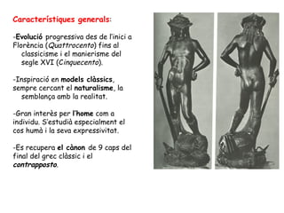 Característiques generals:

-Evolució progressiva des de l’inici a
Florència (Quattrocento) fins al
   classicisme i el manierisme del
   segle XVI (Cinquecento).

-Inspiració en models clàssics,
sempre cercant el naturalisme, la
  semblança amb la realitat.

-Gran interès per l’home com a
individu. S’estudià especialment el
cos humà i la seva expressivitat.

-Es recupera el cànon de 9 caps del
final del grec clàssic i el
contrapposto.
 