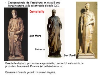 - Independència de l’escultura en relació amb
  l’arquitectura. Més accentuada al segle XVI.

                    Donatello




                    San Marc




                          Habacuc

                                                  San Jordi


Donatello destaca per la seva expressivitat, sobretot en la sèrie de
profetes, l’anomenat Zuccone (el calb) o Habacuc.

Esquemes formals geomètricament simples.
 