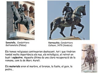 Donatello, Condottiero                 Verrocchio, Condottiero
Gattamelata (Pàdua)                    Colleoni, 1479 (Venècia)

Els temes religiosos continuarien destacant, tot i que tindrien
també molta importància els nus, els mitològics, el retrat en
bust i eqüestre. Aquesta última és una clara recuperació de la
romana, com la de Marc Aureli.

Els materials eren el marbre, el bronze, la fusta, el guix, la
pedra...
 