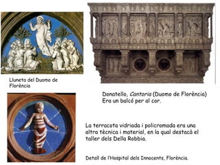 Lluneta del Duomo de
Florència
                              Donatello, Cantoria (Duomo de Florència)
                              Era un balcó per al cor.



                       La terracota vidriada i policromada era una
                       altra tècnica i material, en la qual destacà el
                       taller dels Della Robbia.


                       Detall de l’Hospital dels Innocents, Florència.
 