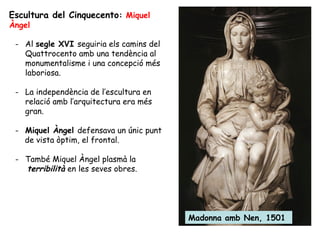 Escultura del Cinquecento: Miquel
Àngel

 - Al segle XVI seguiria els camins del
   Quattrocento amb una tendència al
   monumentalisme i una concepció més
   laboriosa.

 - La independència de l’escultura en
   relació amb l’arquitectura era més
   gran.

 - Miquel Àngel defensava un únic punt
   de vista òptim, el frontal.

 - També Miquel Àngel plasmà la
   terribilità en les seves obres.




                                          Madonna amb Nen, 1501
 
