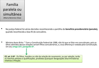 Família
paralela ou
simultânea
(Maria Berenice Dias)
• Na justiça federal há várias decisões reconhecendo a partilha do benefício previdenciário (pensão),
quando reconhecida a boa-fé do concubino.
• Ministro Ayres Brito: ‘’ Com a Constituição Federal de 1988, não há que se falar em concubinato, pois os
filhos advindos dessas relações seriam filhos concubinários, e, essa diferença é vedada pela Constituição.
Em seu artigo 227, parágrafo 6º.
CF, art. § 6º - Os filhos, havidos ou não da relação do casamento, ou por adoção, terão
os mesmos direitos e qualificações, proibidas quaisquer designações discriminatórias
relativas à filiação.
 