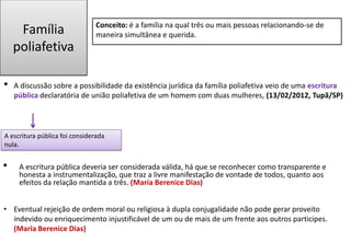Família
poliafetiva
• A discussão sobre a possibilidade da existência jurídica da família poliafetiva veio de uma escritura
pública declaratória de união poliafetiva de um homem com duas mulheres, (13/02/2012, Tupã/SP)
A escritura pública foi considerada
nula.
• A escritura pública deveria ser considerada válida, há que se reconhecer como transparente e
honesta a instrumentalização, que traz a livre manifestação de vontade de todos, quanto aos
efeitos da relação mantida a três. (Maria Berenice Dias)
Conceito: é a família na qual três ou mais pessoas relacionando-se de
maneira simultânea e querida.
• Eventual rejeição de ordem moral ou religiosa à dupla conjugalidade não pode gerar proveito
indevido ou enriquecimento injustificável de um ou de mais de um frente aos outros participes.
(Maria Berenice Dias)
 
