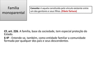 Família
monoparental
CF, art. 226. A família, base da sociedade, tem especial proteção do
Estado.
§ 4º - Entende-se, também, como entidade familiar a comunidade
formada por qualquer dos pais e seus descendentes.
Conceito: é aquela constituída pelo vínculo existente entre
um dos genitores e seus filhos. (Flávio Tartuce)
 