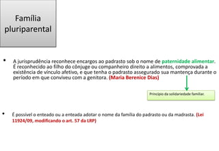 Família
pluriparental
• A jurisprudência reconhece encargos ao padrasto sob o nome de paternidade alimentar.
É reconhecido ao filho do cônjuge ou companheiro direito a alimentos, comprovada a
existência de vínculo afetivo, e que tenha o padrasto assegurado sua mantença durante o
período em que conviveu com a genitora. (Maria Berenice Dias)
• É possível o enteado ou a enteada adotar o nome da família do padrasto ou da madrasta. (Lei
11924/09, modificando o art. 57 da LRP)
Princípio da solidariedade familiar.
 