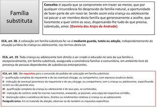 Família
substituta
ECA, art. 28. A colocação em família substituta far-se-á mediante guarda, tutela ou adoção, independentemente da
situação jurídica da criança ou adolescente, nos termos desta Lei.
ECA, art. 165. São requisitos para a concessão de pedidos de colocação em família substituta:
I - qualificação completa do requerente e de seu eventual cônjuge, ou companheiro, com expressa anuência deste;
II - indicação de eventual parentesco do requerente e de seu cônjuge, ou companheiro, com a criança ou adolescente, especificando
se tem ou não parente vivo;
III - qualificação completa da criança ou adolescente e de seus pais, se conhecidos;
IV - indicação do cartório onde foi inscrito nascimento, anexando, se possível, uma cópia da respectiva certidão;
V - declaração sobre a existência de bens, direitos ou rendimentos relativos à criança ou ao adolescente.
Parágrafo único. Em se tratando de adoção, observar-se-ão também os requisitos específicos.
Conceito: é aquela que se compromete em trazer ao menor, que por
qualquer circunstância foi desprovido da família natural, a oportunidade
de fazer parte de um novo lar. Sendo assim esta criança ou adolescente
vai passar a ser membro desta família que generosamente a acolhe, que
livremente a quer entre os seus, dispensando-lhe tudo de que precisa,
sobretudo, amor. (Daniela dos Anjos de Andrade)
ECA, art. 19. Toda criança ou adolescente tem direito a ser criado e educado no seio da sua família e,
excepcionalmente, em família substituta, assegurada a convivência familiar e comunitária, em ambiente livre da
presença de pessoas dependentes de substâncias entorpecentes.
 