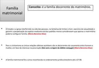 Família
matrimonial
Conceito: é a família decorrente do matrimônio.
• O Estado e a igreja interferindo na vida das pessoas, na tentativa de limitar o livre exercício da sexualidade e
garantir a perpetuação da espécie mediante estritos padrões morais consideravam que apenas o matrimônio
poderia configurar família. (Maria Berenice Dias)
• Para o cristianismo as únicas relações afetivas aceitáveis são as decorrentes do casamento entre homem e
mulher, em face do interesse na procriação (Dai vem a origem do débito conjugal) [Maria Berenice Dias]
• A família matrimonial foi a única reconhecida no ordenamento jurídico brasileiro até a CF 88.
 