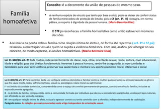 Família
homoafetiva
• A nenhuma espécie de vínculo que tenha por base o afeto pode-se deixar de conferir status
de família merecedora de proteção do Estado, pois a CF (art. 1º, III) consagra, em norma
pétrea, o respeito à dignidade da pessoa humana. (Maria Berenice Dias)
• A lei maria da penha definiu família como relação íntima de afeto e, de forma até repetitiva ( art. 2º e 5º,pú)
ressalvou a orientação sexual e quem se sujeita a violência doméstica. Com isso, acabou por albergar no seu
conceito, de modo expresso, as uniões homoafetivas. (Maria Berenice Dias)
Lei 11.340/06 art. 2o Toda mulher, independentemente de classe, raça, etnia, orientação sexual, renda, cultura, nível educacional,
idade e religião, goza dos direitos fundamentais inerentes à pessoa humana, sendo-lhe asseguradas as oportunidades e
facilidades para viver sem violência, preservar sua saúde física e mental e seu aperfeiçoamento moral, intelectual e social
• O STF já reconheceu a família homoafetiva como união estável em inúmeras
decisões.
Conceito: é a decorrente da união de pessoas do mesmo sexo.
Lei 11340/06 art. 5o Para os efeitos desta Lei, configura violência doméstica e familiar contra a mulher qualquer ação ou omissão baseada no gênero
que lhe cause morte, lesão, sofrimento físico, sexual ou psicológico e dano moral ou patrimonial:
I - no âmbito da unidade doméstica, compreendida como o espaço de convívio permanente de pessoas, com ou sem vínculo familiar, inclusive as
esporadicamente agregadas;
II - no âmbito da família, compreendida como a comunidade formada por indivíduos que são ou se consideram aparentados, unidos por laços naturais,
por afinidade ou por vontade expressa;
III - em qualquer relação íntima de afeto, na qual o agressor conviva ou tenha convivido com a ofendida, independentemente de coabitação.
Parágrafo único. As relações pessoais enunciadas neste artigo independem de orientação sexual.
 