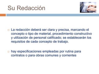 Su Redacción


   La redacción deberá ser clara y precisa, marcando el
    concepto o tipo de material, procedimiento constructivo
    y utilización de personal calificado; se establecerán los
    requisitos de cada concepto de trabajo.

   hay especificaciones empleadas por rutina para
    contratos o para obras comunes y corrientes
 