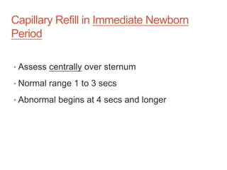 Capillary Refill in Immediate Newborn
Period
• Assess centrally over sternum
• Normal range 1 to 3 secs
• Abnormal begins at 4 secs and longer
 