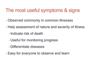 The most useful symptoms & signs
• Observed commonly in common illnesses
• Help assessment of nature and severity of illness
• Indicate risk of death
• Useful for monitoring progress
• Differentiate diseases
• Easy for everyone to observe and learn
 