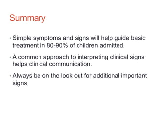 Summary
• Simple symptoms and signs will help guide basic
treatment in 80-90% of children admitted.
• A common approach to interpreting clinical signs
helps clinical communication.
• Always be on the look out for additional important
signs
 