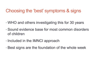 Choosing the ‘best’ symptoms & signs
• WHO and others investigating this for 30 years
• Sound evidence base for most common disorders
of children
• Included in the IMNCI approach
• Best signs are the foundation of the whole week
 