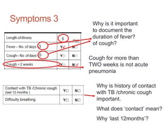 Symptoms 3
Cough for more than
TWO weeks is not acute
pneumonia
5
5
3 


Why is it important
to document the
duration of fever?
of cough?
Why is history of contact
with TB /chronic cough
important.
What does ‘contact’ mean?
Why ‘last 12months’?
 