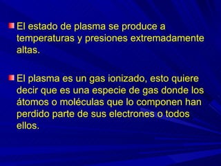 El estado de plasma se produce a
temperaturas y presiones extremadamente
altas.

El plasma es un gas ionizado, esto quiere
decir que es una especie de gas donde los
átomos o moléculas que lo componen han
perdido parte de sus electrones o todos
ellos.
 
