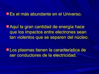 Es el más abundante en el Universo.

Aquí la gran cantidad de energía hace
que los impactos entre electrones sean
tan violentos que se separen del núcleo.

Los plasmas tienen la característica de
ser conductores de la electricidad.
 