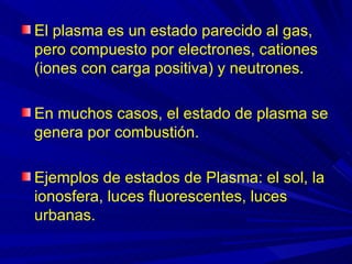 El plasma es un estado parecido al gas,
pero compuesto por electrones, cationes
(iones con carga positiva) y neutrones.

En muchos casos, el estado de plasma se
genera por combustión.

Ejemplos de estados de Plasma: el sol, la
ionosfera, luces fluorescentes, luces
urbanas.
 