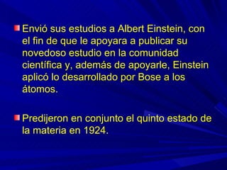Envió sus estudios a Albert Einstein, con
el fin de que le apoyara a publicar su
novedoso estudio en la comunidad
científica y, además de apoyarle, Einstein
aplicó lo desarrollado por Bose a los
átomos.

Predijeron en conjunto el quinto estado de
la materia en 1924.
 