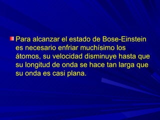 Para alcanzar el estado de Bose-Einstein
es necesario enfriar muchísimo los
átomos, su velocidad disminuye hasta que
su longitud de onda se hace tan larga que
su onda es casi plana.
 