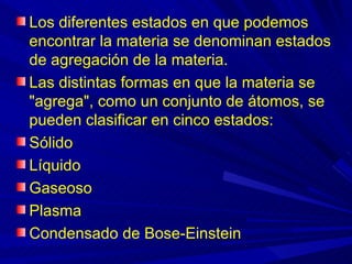 Los diferentes estados en que podemos
encontrar la materia se denominan estados
de agregación de la materia.
Las distintas formas en que la materia se
"agrega", como un conjunto de átomos, se
pueden clasificar en cinco estados:
Sólido
Líquido
Gaseoso
Plasma
Condensado de Bose-Einstein
 