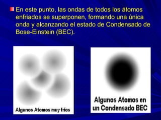 En este punto, las ondas de todos los átomos
enfriados se superponen, formando una única
onda y alcanzando el estado de Condensado de
Bose-Einstein (BEC).
 