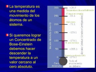 La temperatura es
una medida del
movimiento de los
átomos de un
sistema.

Si queremos lograr
un Concentrado de
Bose-Einstein
debemos hacer
descender la
temperatura a un
valor cercano al
cero absoluto.
 