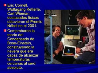 Eric Cornell,
Wolfagang Ketterle,
Carl Wieman,
destacados físicos
obtuvieron el Premio
Nóbel en el 2001.
Comprobaron la
teoría del
Condensado de
Bose-Einstein,
construyendo la
nevera que era
capaz de alcanzar
temperaturas
cercanas al cero
absoluto.
 